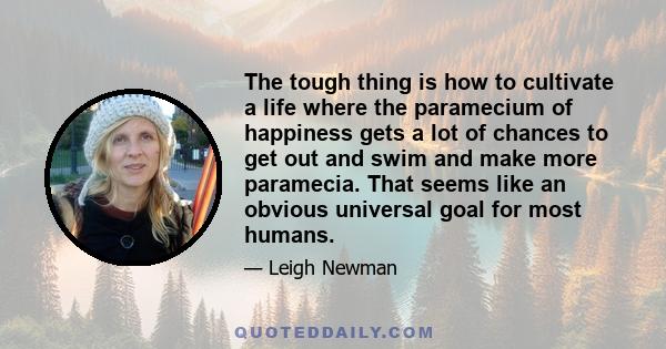 The tough thing is how to cultivate a life where the paramecium of happiness gets a lot of chances to get out and swim and make more paramecia. That seems like an obvious universal goal for most humans.