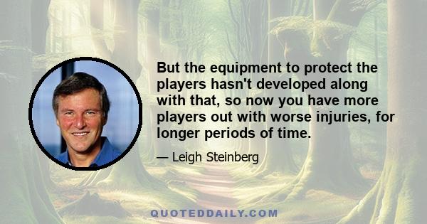 But the equipment to protect the players hasn't developed along with that, so now you have more players out with worse injuries, for longer periods of time.