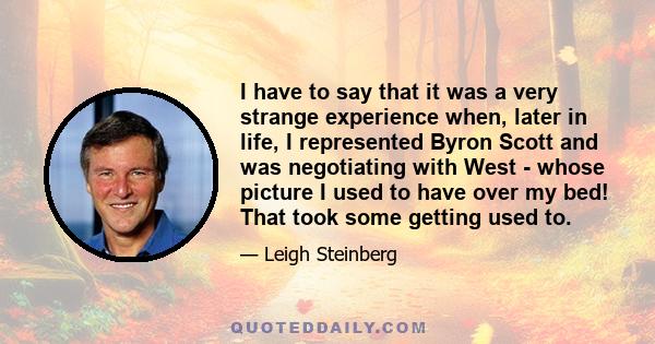 I have to say that it was a very strange experience when, later in life, I represented Byron Scott and was negotiating with West - whose picture I used to have over my bed! That took some getting used to.