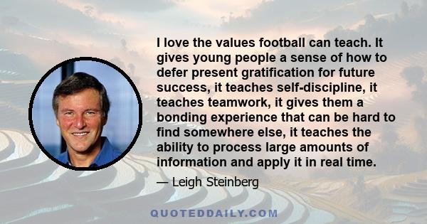 I love the values football can teach. It gives young people a sense of how to defer present gratification for future success, it teaches self-discipline, it teaches teamwork, it gives them a bonding experience that can