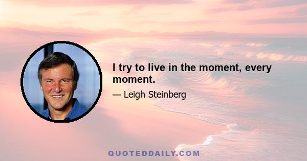 I try to live in the moment, every moment.