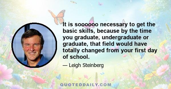 It is soooooo necessary to get the basic skills, because by the time you graduate, undergraduate or graduate, that field would have totally changed from your first day of school.