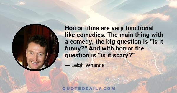 Horror films are very functional like comedies. The main thing with a comedy, the big question is is it funny? And with horror the question is is it scary?