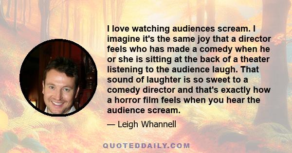 I love watching audiences scream. I imagine it's the same joy that a director feels who has made a comedy when he or she is sitting at the back of a theater listening to the audience laugh. That sound of laughter is so