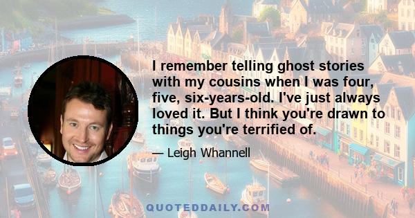 I remember telling ghost stories with my cousins when I was four, five, six-years-old. I've just always loved it. But I think you're drawn to things you're terrified of.