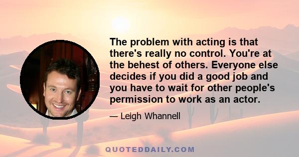 The problem with acting is that there's really no control. You're at the behest of others. Everyone else decides if you did a good job and you have to wait for other people's permission to work as an actor.