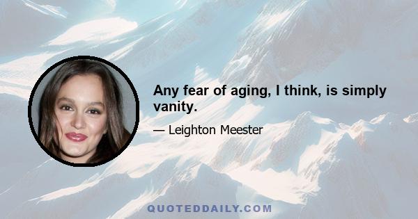 Any fear of aging, I think, is simply vanity.