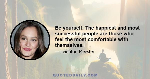 Be yourself. The happiest and most successful people are those who feel the most comfortable with themselves.