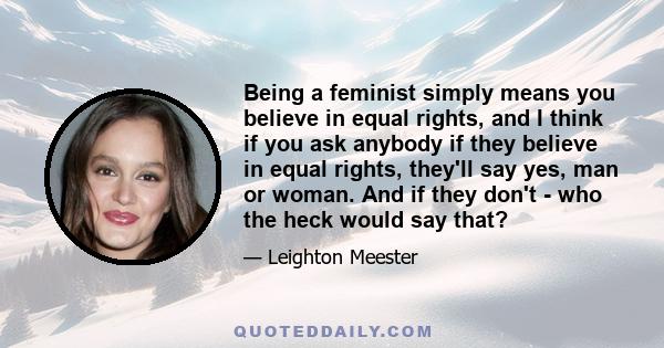 Being a feminist simply means you believe in equal rights, and I think if you ask anybody if they believe in equal rights, they'll say yes, man or woman. And if they don't - who the heck would say that?