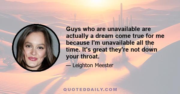 Guys who are unavailable are actually a dream come true for me because I'm unavailable all the time. It's great they're not down your throat.