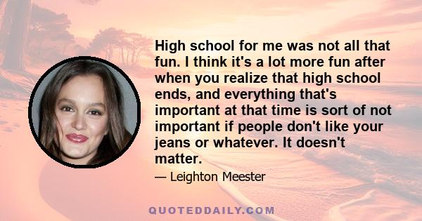 High school for me was not all that fun. I think it's a lot more fun after when you realize that high school ends, and everything that's important at that time is sort of not important if people don't like your jeans or 