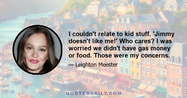 I couldn't relate to kid stuff. 'Jimmy doesn't like me!' Who cares? I was worried we didn't have gas money or food. Those were my concerns.