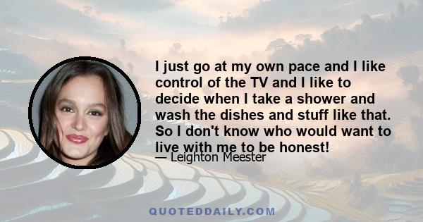 I just go at my own pace and I like control of the TV and I like to decide when I take a shower and wash the dishes and stuff like that. So I don't know who would want to live with me to be honest!