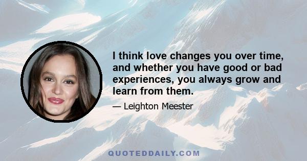 I think love changes you over time, and whether you have good or bad experiences, you always grow and learn from them.