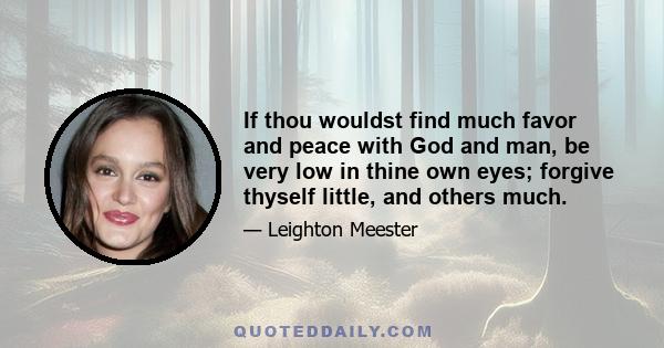 If thou wouldst find much favor and peace with God and man, be very low in thine own eyes; forgive thyself little, and others much.