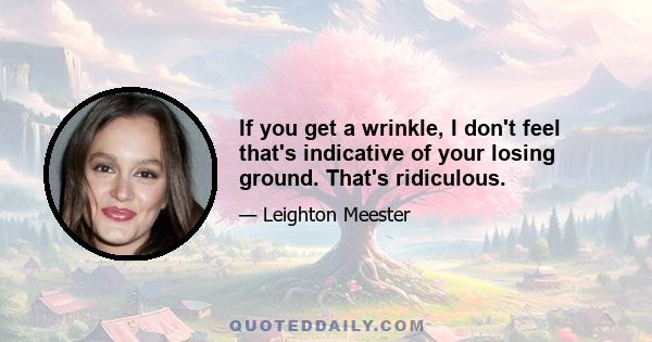 If you get a wrinkle, I don't feel that's indicative of your losing ground. That's ridiculous.