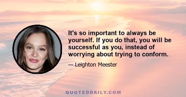 It's so important to always be yourself. If you do that, you will be successful as you, instead of worrying about trying to conform.