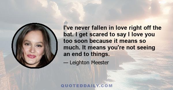 I've never fallen in love right off the bat. I get scared to say I love you too soon because it means so much. It means you're not seeing an end to things.