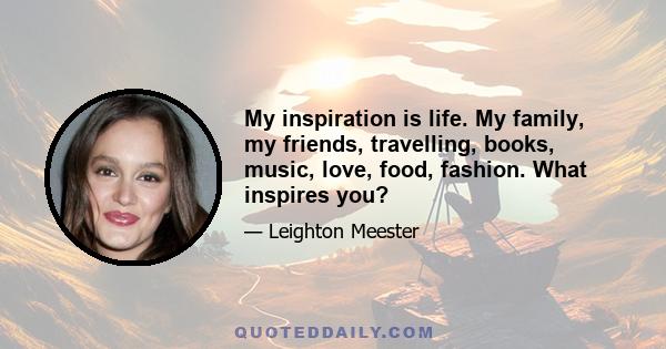 My inspiration is life. My family, my friends, travelling, books, music, love, food, fashion. What inspires you?