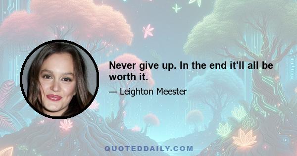 Never give up. In the end it'll all be worth it.