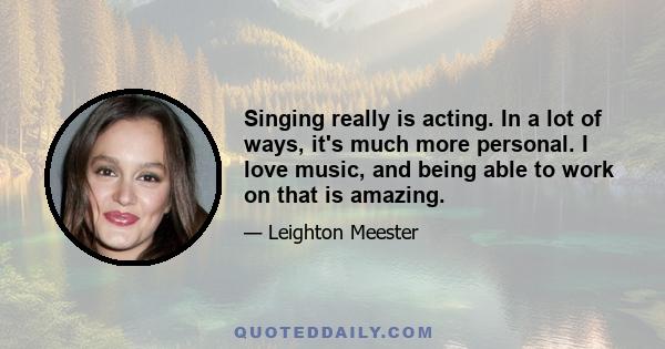 Singing really is acting. In a lot of ways, it's much more personal. I love music, and being able to work on that is amazing.