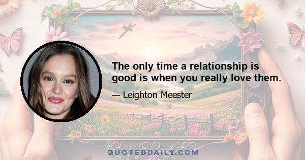 The only time a relationship is good is when you really love them.