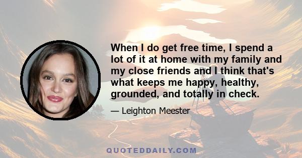 When I do get free time, I spend a lot of it at home with my family and my close friends and I think that's what keeps me happy, healthy, grounded, and totally in check.