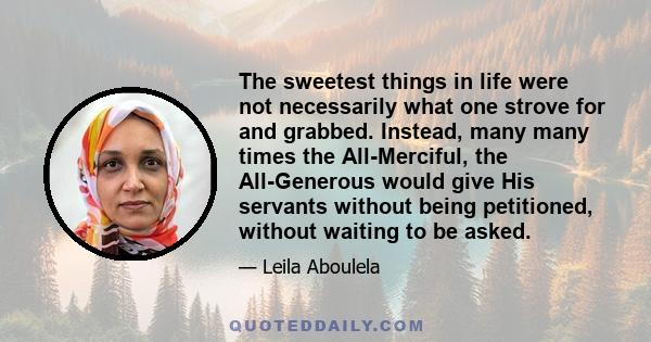 The sweetest things in life were not necessarily what one strove for and grabbed. Instead, many many times the All-Merciful, the All-Generous would give His servants without being petitioned, without waiting to be asked.