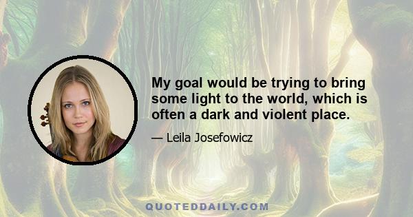 My goal would be trying to bring some light to the world, which is often a dark and violent place.