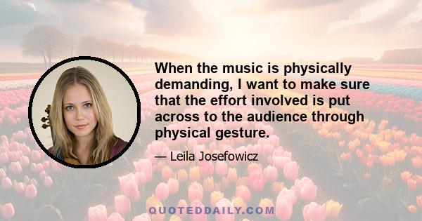 When the music is physically demanding, I want to make sure that the effort involved is put across to the audience through physical gesture.