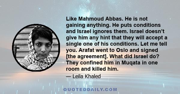 Like Mahmoud Abbas. He is not gaining anything. He puts conditions and Israel ignores them. Israel doesn’t give him any hint that they will accept a single one of his conditions. Let me tell you. Arafat went to Oslo and 