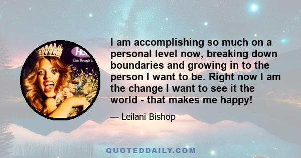 I am accomplishing so much on a personal level now, breaking down boundaries and growing in to the person I want to be. Right now I am the change I want to see it the world - that makes me happy!