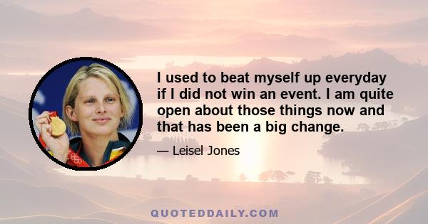 I used to beat myself up everyday if I did not win an event. I am quite open about those things now and that has been a big change.