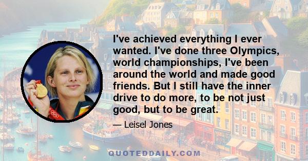 I've achieved everything I ever wanted. I've done three Olympics, world championships, I've been around the world and made good friends. But I still have the inner drive to do more, to be not just good, but to be great.