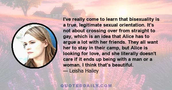I've really come to learn that bisexuality is a true, legitimate sexual orientation. It's not about crossing over from straight to gay, which is an idea that Alice has to argue a lot with her friends. They all want her