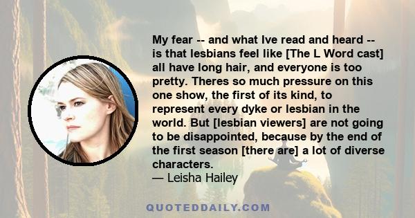 My fear -- and what Ive read and heard -- is that lesbians feel like [The L Word cast] all have long hair, and everyone is too pretty. Theres so much pressure on this one show, the first of its kind, to represent every