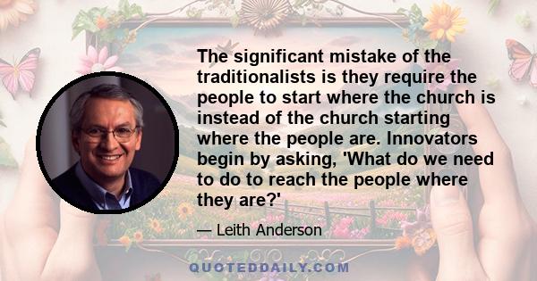 The significant mistake of the traditionalists is they require the people to start where the church is instead of the church starting where the people are. Innovators begin by asking, 'What do we need to do to reach the 