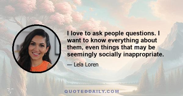 I love to ask people questions. I want to know everything about them, even things that may be seemingly socially inappropriate.