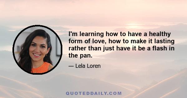 I'm learning how to have a healthy form of love, how to make it lasting rather than just have it be a flash in the pan.