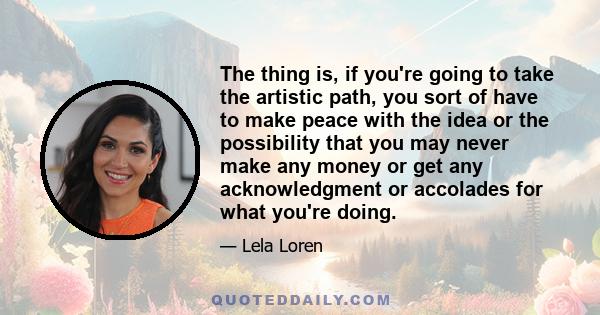 The thing is, if you're going to take the artistic path, you sort of have to make peace with the idea or the possibility that you may never make any money or get any acknowledgment or accolades for what you're doing.