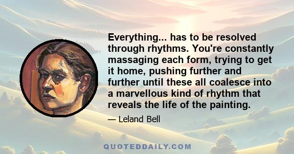 Everything... has to be resolved through rhythms. You're constantly massaging each form, trying to get it home, pushing further and further until these all coalesce into a marvellous kind of rhythm that reveals the life 