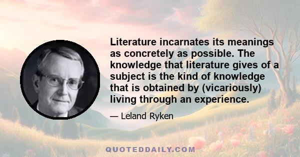 Literature incarnates its meanings as concretely as possible. The knowledge that literature gives of a subject is the kind of knowledge that is obtained by (vicariously) living through an experience.