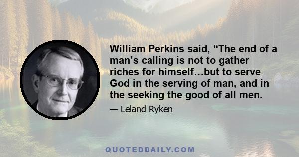 William Perkins said, “The end of a man’s calling is not to gather riches for himself…but to serve God in the serving of man, and in the seeking the good of all men.