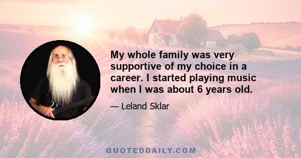 My whole family was very supportive of my choice in a career. I started playing music when I was about 6 years old.