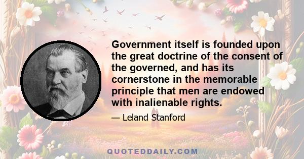 Government itself is founded upon the great doctrine of the consent of the governed, and has its cornerstone in the memorable principle that men are endowed with inalienable rights.