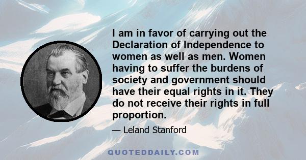 I am in favor of carrying out the Declaration of Independence to women as well as men. Women having to suffer the burdens of society and government should have their equal rights in it. They do not receive their rights