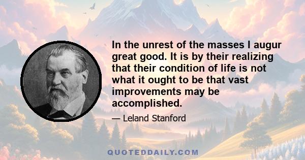 In the unrest of the masses I augur great good. It is by their realizing that their condition of life is not what it ought to be that vast improvements may be accomplished.