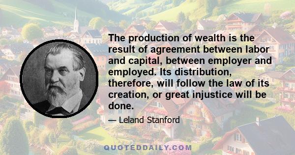 The production of wealth is the result of agreement between labor and capital, between employer and employed. Its distribution, therefore, will follow the law of its creation, or great injustice will be done.