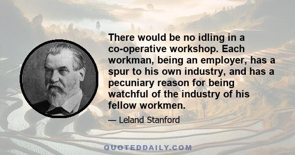 There would be no idling in a co-operative workshop. Each workman, being an employer, has a spur to his own industry, and has a pecuniary reason for being watchful of the industry of his fellow workmen.