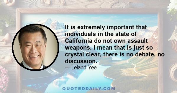 It is extremely important that individuals in the state of California do not own assault weapons. I mean that is just so crystal clear, there is no debate, no discussion.